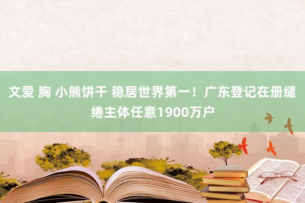 文爱 胸 小熊饼干 稳居世界第一！广东登记在册缱绻主体任意1900万户