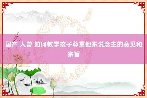 国产 人兽 如何教学孩子尊重他东说念主的意见和宗旨