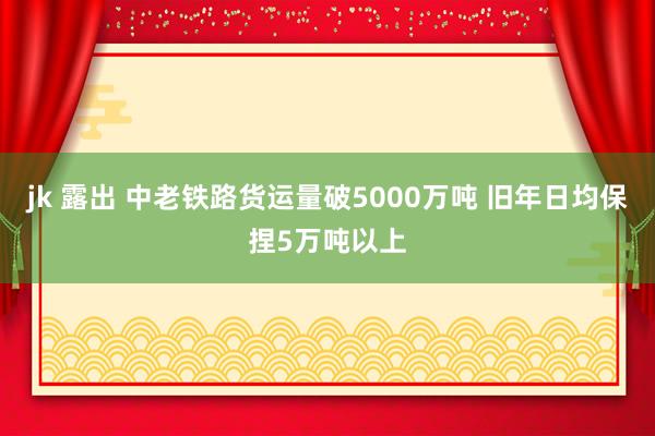 jk 露出 中老铁路货运量破5000万吨 旧年日均保捏5万吨以上