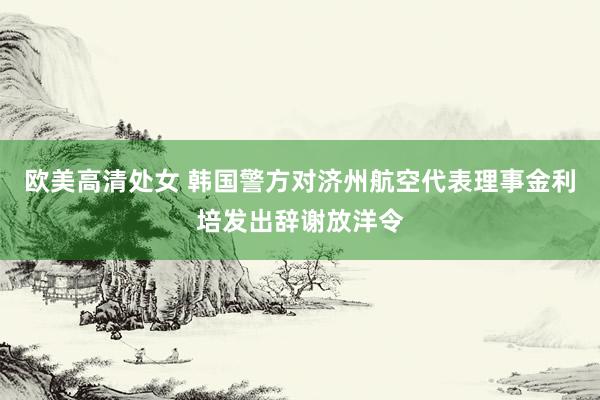 欧美高清处女 韩国警方对济州航空代表理事金利培发出辞谢放洋令