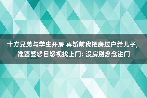 十方兄弟与学生开房 再婚前我把房过户给儿子， 准婆婆怒目怒视找上门: 没房别念念进门