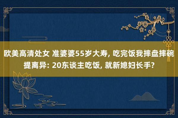 欧美高清处女 准婆婆55岁大寿， 吃完饭我摔盘摔碗提离异: 20东谈主吃饭， 就新媳妇长手?