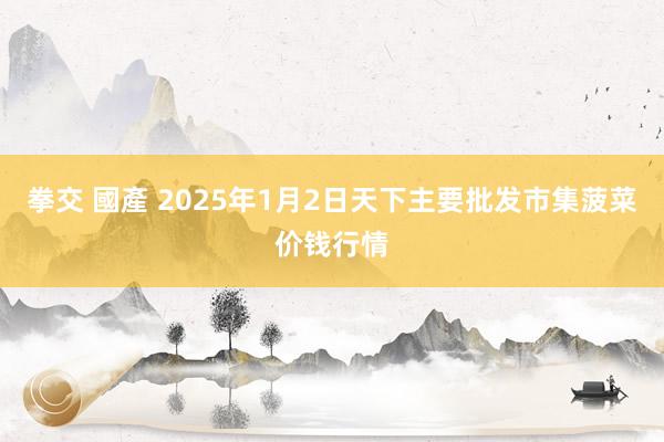 拳交 國產 2025年1月2日天下主要批发市集菠菜价钱行情