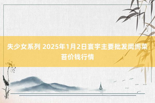 失少女系列 2025年1月2日寰宇主要批发阛阓菜苔价钱行情