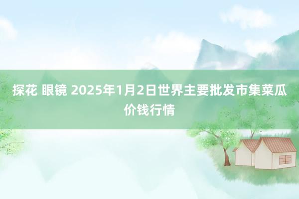 探花 眼镜 2025年1月2日世界主要批发市集菜瓜价钱行情