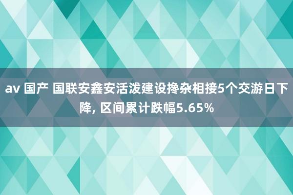 av 国产 国联安鑫安活泼建设搀杂相接5个交游日下降， 区间累计跌幅5.65%