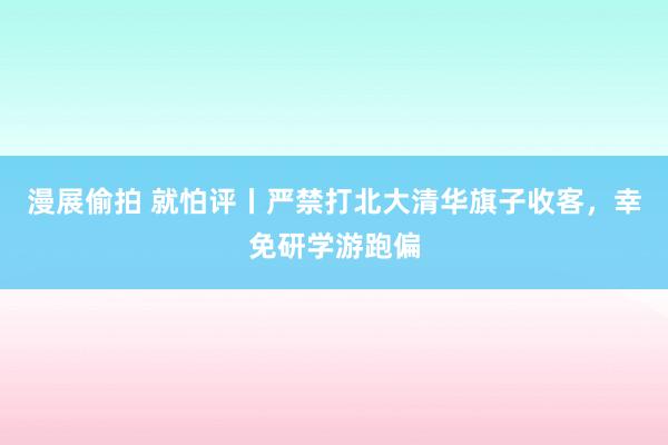 漫展偷拍 就怕评丨严禁打北大清华旗子收客，幸免研学游跑偏