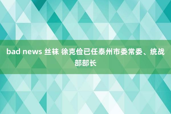 bad news 丝袜 徐克俭已任泰州市委常委、统战部部长