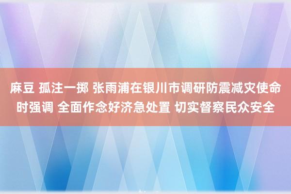 麻豆 孤注一掷 张雨浦在银川市调研防震减灾使命时强调 全面作念好济急处置 切实督察民众安全