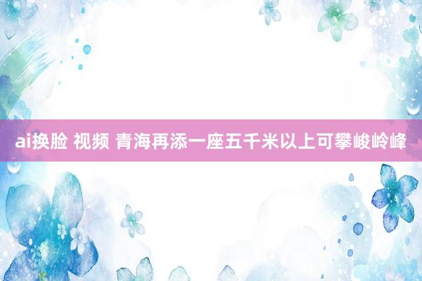 ai换脸 视频 青海再添一座五千米以上可攀峻岭峰