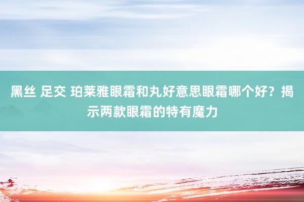 黑丝 足交 珀莱雅眼霜和丸好意思眼霜哪个好？揭示两款眼霜的特有魔力