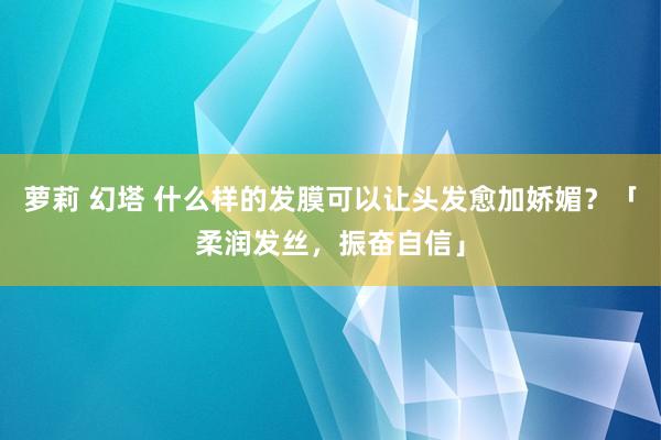 萝莉 幻塔 什么样的发膜可以让头发愈加娇媚？「柔润发丝，振奋自信」