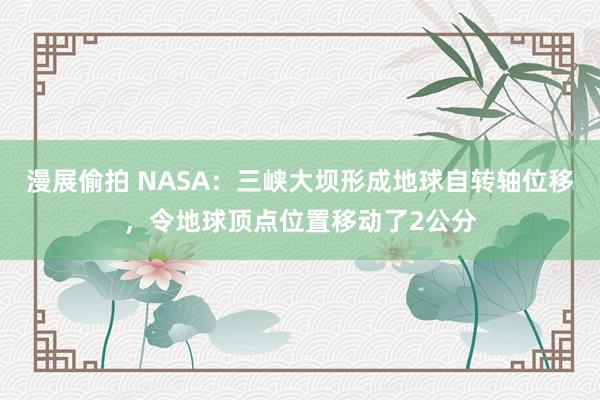 漫展偷拍 NASA：三峡大坝形成地球自转轴位移，令地球顶点位置移动了2公分