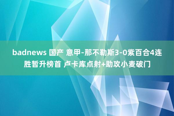 badnews 国产 意甲-那不勒斯3-0紫百合4连胜暂升榜首 卢卡库点射+助攻小麦破门