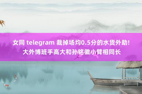 女同 telegram 裁掉场均0.5分的水货外助! 大外博班手高大和孙铭徽小臂相同长