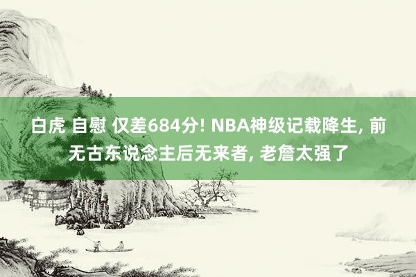 白虎 自慰 仅差684分! NBA神级记载降生， 前无古东说念主后无来者， 老詹太强了