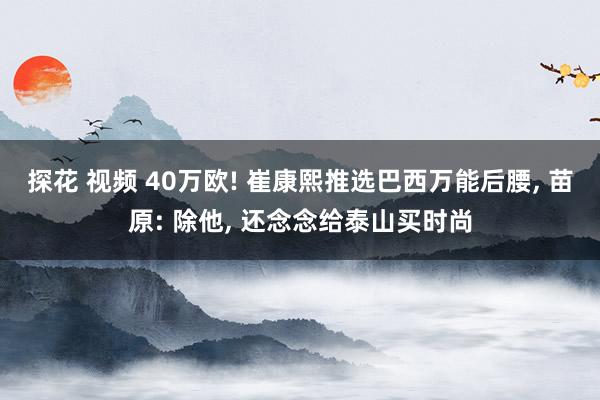 探花 视频 40万欧! 崔康熙推选巴西万能后腰， 苗原: 除他， 还念念给泰山买时尚