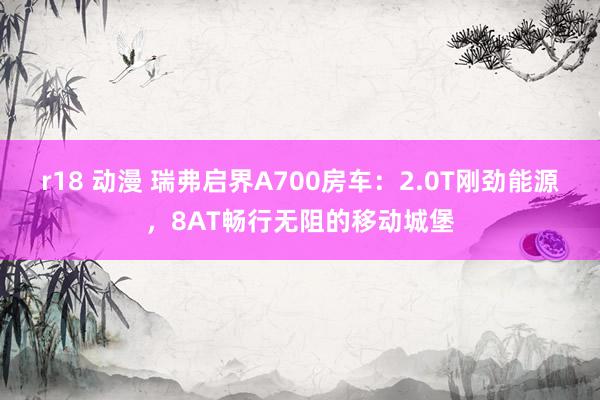 r18 动漫 瑞弗启界A700房车：2.0T刚劲能源，8AT畅行无阻的移动城堡