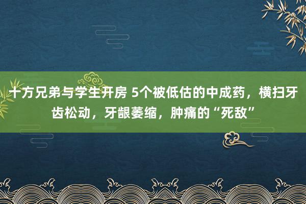 十方兄弟与学生开房 5个被低估的中成药，横扫牙齿松动，牙龈萎缩，肿痛的“死敌”