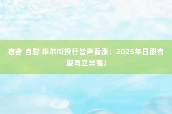 宿舍 自慰 华尔街投行皆声看涨：2025年日股有望再立异高！