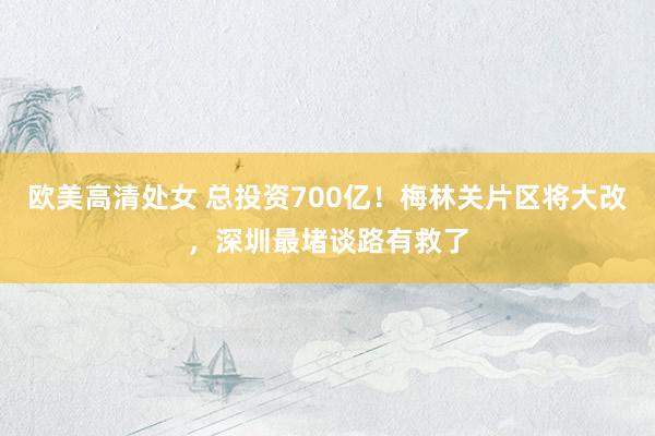 欧美高清处女 总投资700亿！梅林关片区将大改，深圳最堵谈路有救了