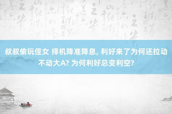 叔叔偷玩侄女 择机降准降息， 利好来了为何还拉动不动大A? 为何利好总变利空?