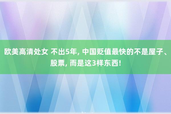 欧美高清处女 不出5年， 中国贬值最快的不是屋子、股票， 而是这3样东西!