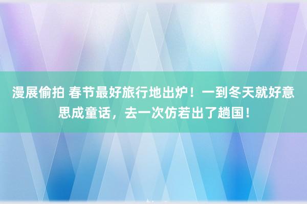 漫展偷拍 春节最好旅行地出炉！一到冬天就好意思成童话，去一次仿若出了趟国！