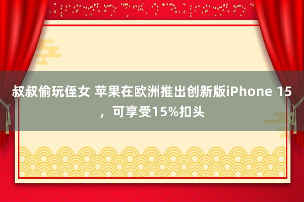 叔叔偷玩侄女 苹果在欧洲推出创新版iPhone 15，可享受15%扣头