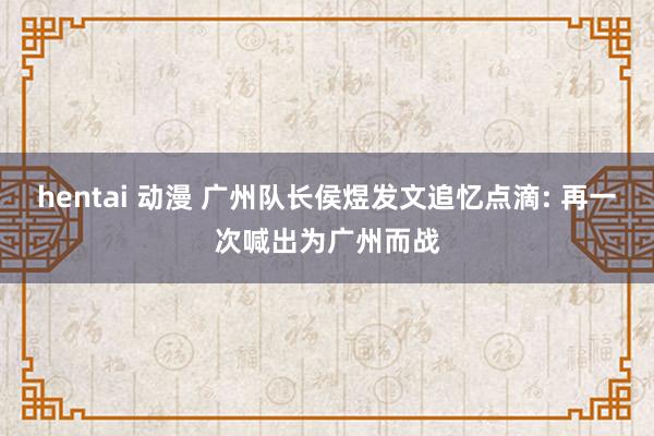 hentai 动漫 广州队长侯煜发文追忆点滴: 再一次喊出为广州而战