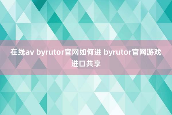 在线av byrutor官网如何进 byrutor官网游戏进口共享