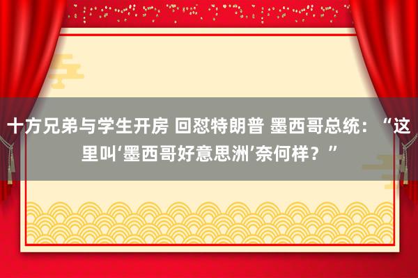 十方兄弟与学生开房 回怼特朗普 墨西哥总统：“这里叫‘墨西哥好意思洲’奈何样？”