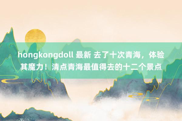 hongkongdoll 最新 去了十次青海，体验其魔力！清点青海最值得去的十二个景点