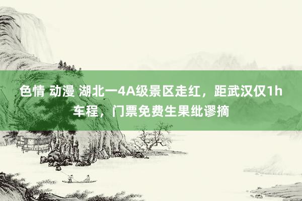 色情 动漫 湖北一4A级景区走红，距武汉仅1h车程，门票免费生果纰谬摘