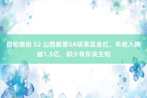 自拍偷拍 52 山西新晋5A级景区走红，年收入跨越1.5亿，却少有东谈主知