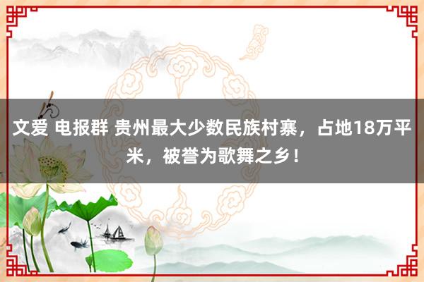 文爱 电报群 贵州最大少数民族村寨，占地18万平米，被誉为歌舞之乡！