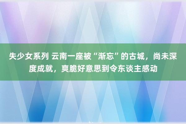 失少女系列 云南一座被“渐忘”的古城，尚未深度成就，爽脆好意思到令东谈主感动