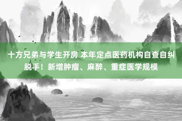 十方兄弟与学生开房 本年定点医药机构自查自纠脱手！新增肿瘤、麻醉、重症医学规模