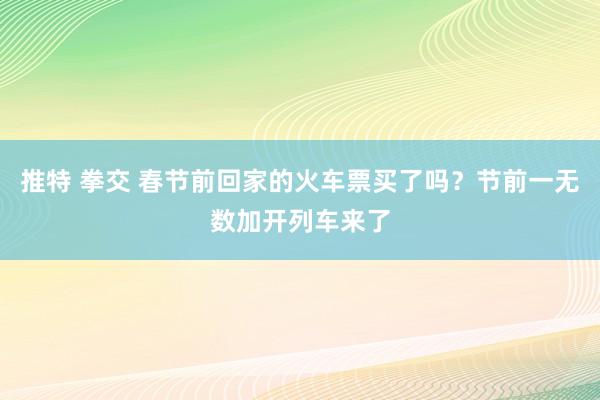 推特 拳交 春节前回家的火车票买了吗？节前一无数加开列车来了