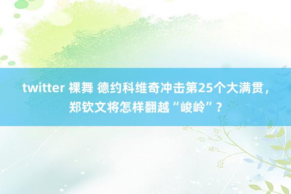 twitter 裸舞 德约科维奇冲击第25个大满贯，郑钦文将怎样翻越“峻岭”？