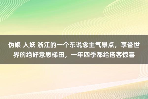 伪娘 人妖 浙江的一个东说念主气景点，享誉世界的绝好意思梯田，一年四季都给搭客惊喜