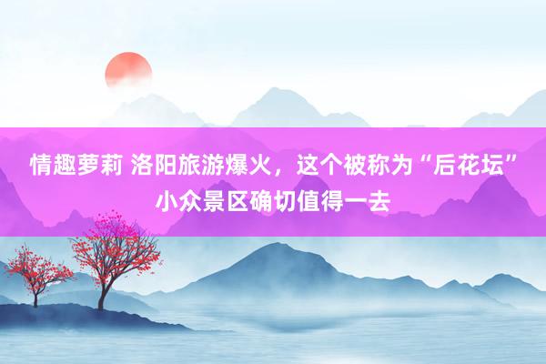 情趣萝莉 洛阳旅游爆火，这个被称为“后花坛”小众景区确切值得一去