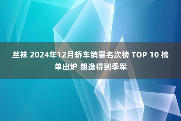 丝袜 2024年12月轿车销量名次榜 TOP 10 榜单出炉 朗逸得到季军