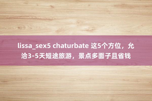 lissa_sex5 chaturbate 这5个方位，允洽3-5天短途旅游，景点多面子且省钱