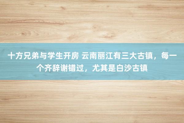 十方兄弟与学生开房 云南丽江有三大古镇，每一个齐辞谢错过，尤其是白沙古镇