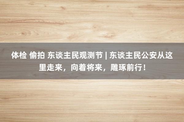 体检 偷拍 东谈主民观测节 | 东谈主民公安从这里走来，向着将来，雕琢前行！