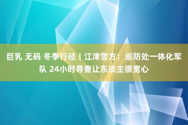 巨乳 无码 冬季行径丨江津警方：巡防处一体化军队 24小时寻查让东谈主很宽心