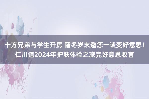 十方兄弟与学生开房 隆冬岁末邀您一谈变好意思！仁川馆2024年护肤体验之旅完好意思收官