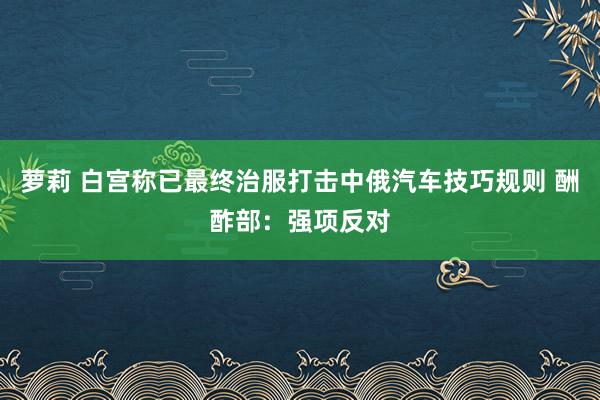 萝莉 白宫称已最终治服打击中俄汽车技巧规则 酬酢部：强项反对