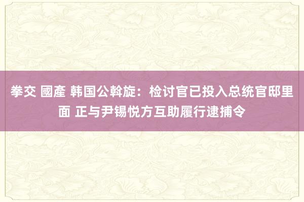 拳交 國產 韩国公斡旋：检讨官已投入总统官邸里面 正与尹锡悦方互助履行逮捕令